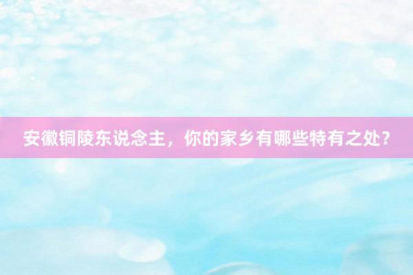安徽铜陵东说念主，你的家乡有哪些特有之处？