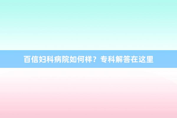 百信妇科病院如何样？专科解答在这里