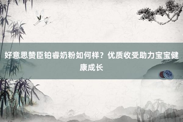 好意思赞臣铂睿奶粉如何样？优质收受助力宝宝健康成长