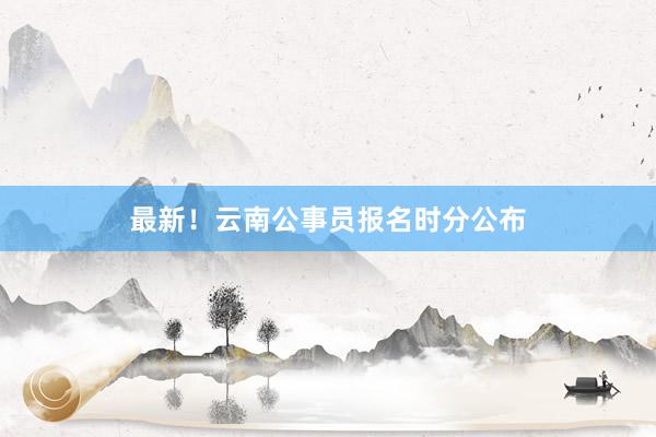 最新！云南公事员报名时分公布
