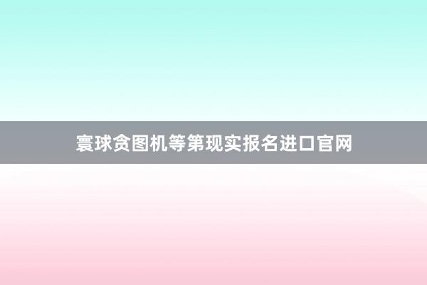 寰球贪图机等第现实报名进口官网
