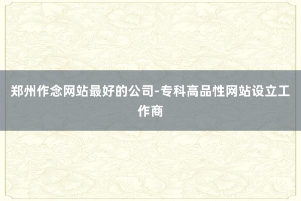 郑州作念网站最好的公司-专科高品性网站设立工作商