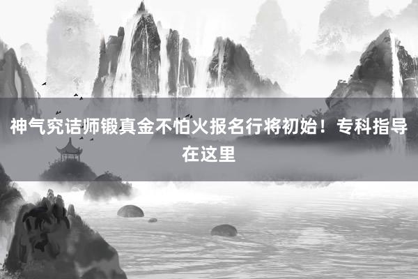 神气究诘师锻真金不怕火报名行将初始！专科指导在这里